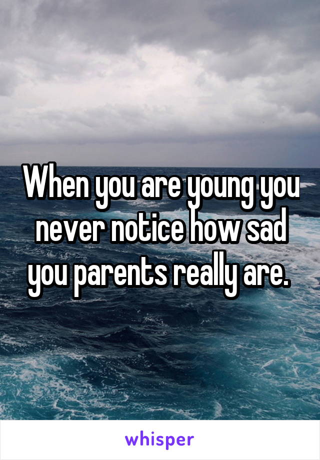 When you are young you never notice how sad you parents really are. 