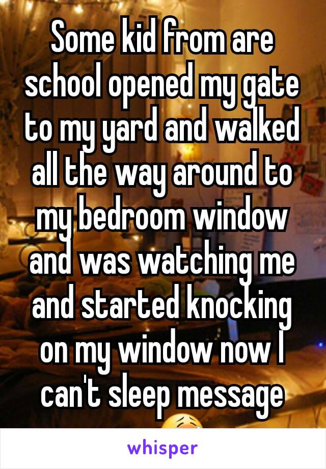 Some kid from are school opened my gate to my yard and walked all the way around to my bedroom window and was watching me and started knocking on my window now I can't sleep message me😭