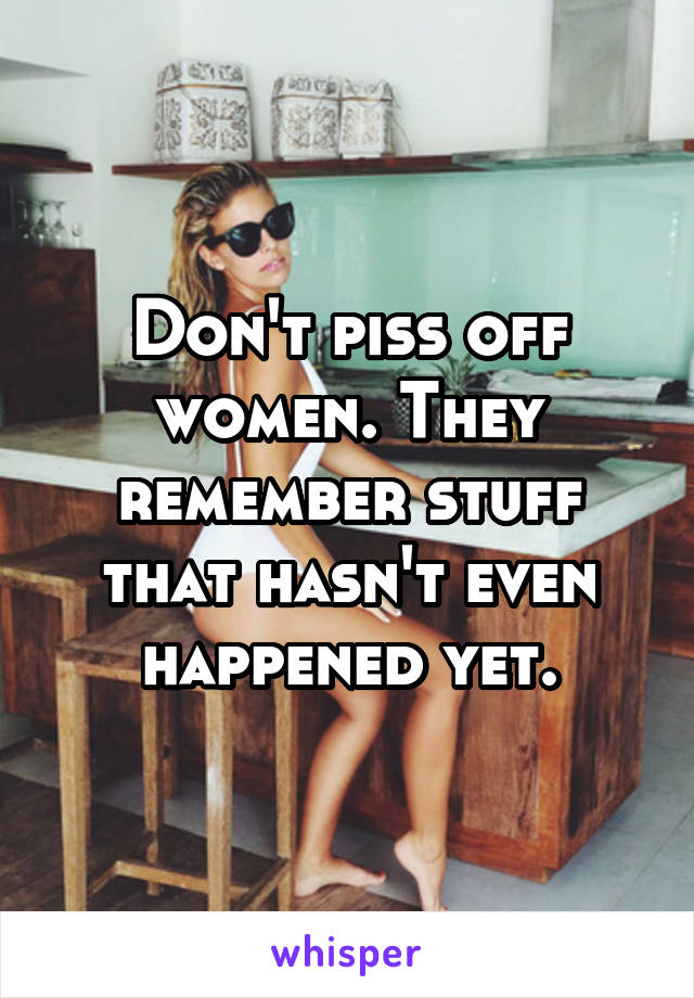 Don't piss off women. They remember stuff that hasn't even happened yet.