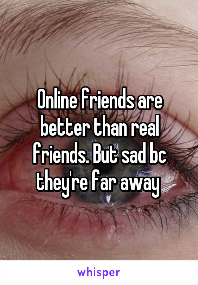 Online friends are better than real friends. But sad bc they're far away 