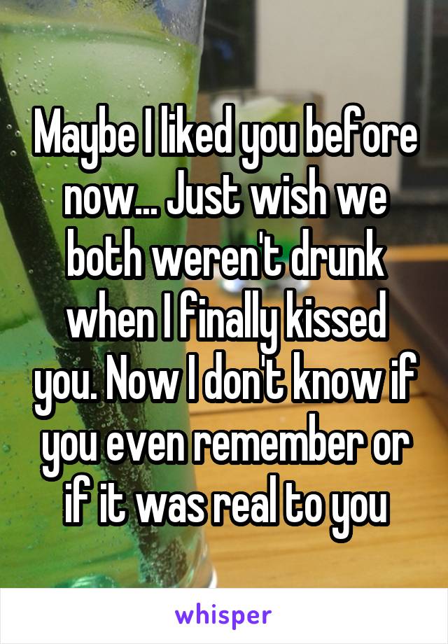 Maybe I liked you before now... Just wish we both weren't drunk when I finally kissed you. Now I don't know if you even remember or if it was real to you