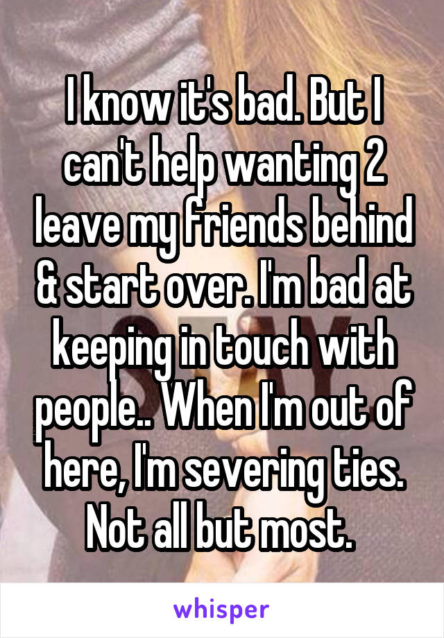 I know it's bad. But I can't help wanting 2 leave my friends behind & start over. I'm bad at keeping in touch with people.. When I'm out of here, I'm severing ties. Not all but most. 