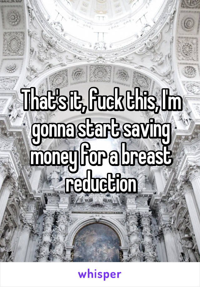 That's it, fuck this, I'm gonna start saving money for a breast reduction