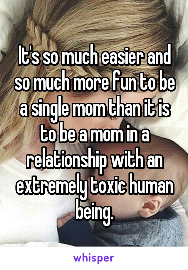 It's so much easier and so much more fun to be a single mom than it is to be a mom in a relationship with an extremely toxic human being.