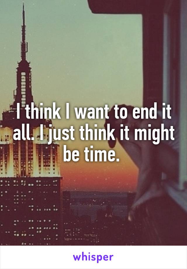 I think I want to end it all. I just think it might be time. 