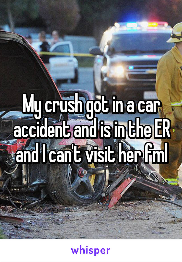 My crush got in a car accident and is in the ER and I can't visit her fml