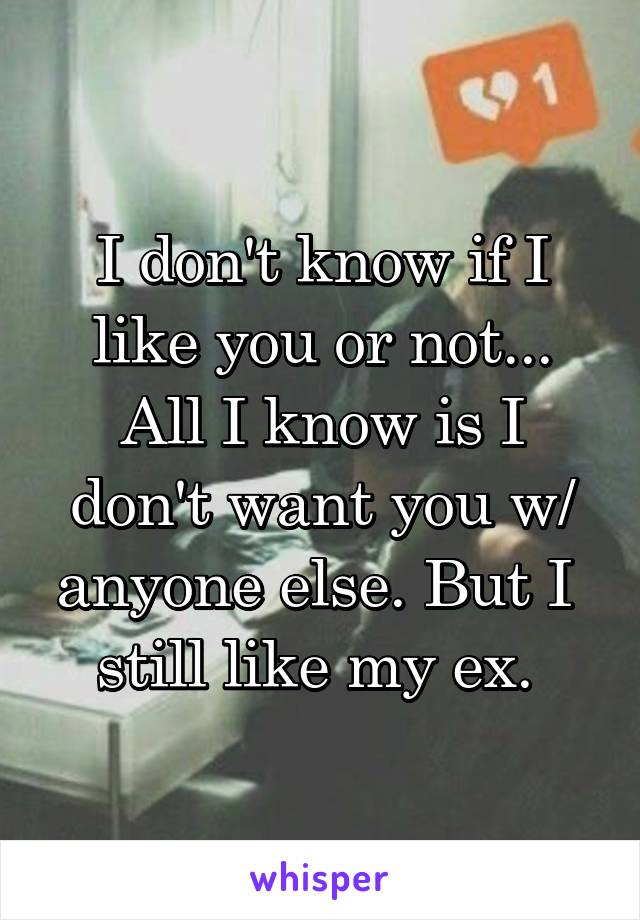 I don't know if I like you or not... All I know is I don't want you w/ anyone else. But I  still like my ex. 