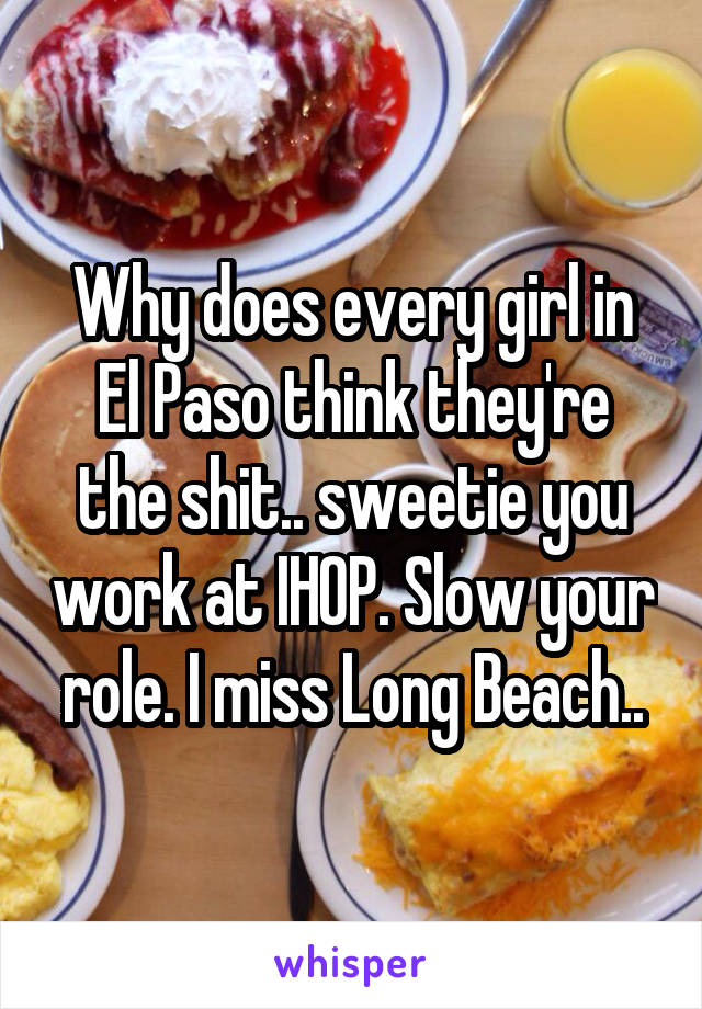 Why does every girl in El Paso think they're the shit.. sweetie you work at IHOP. Slow your role. I miss Long Beach..