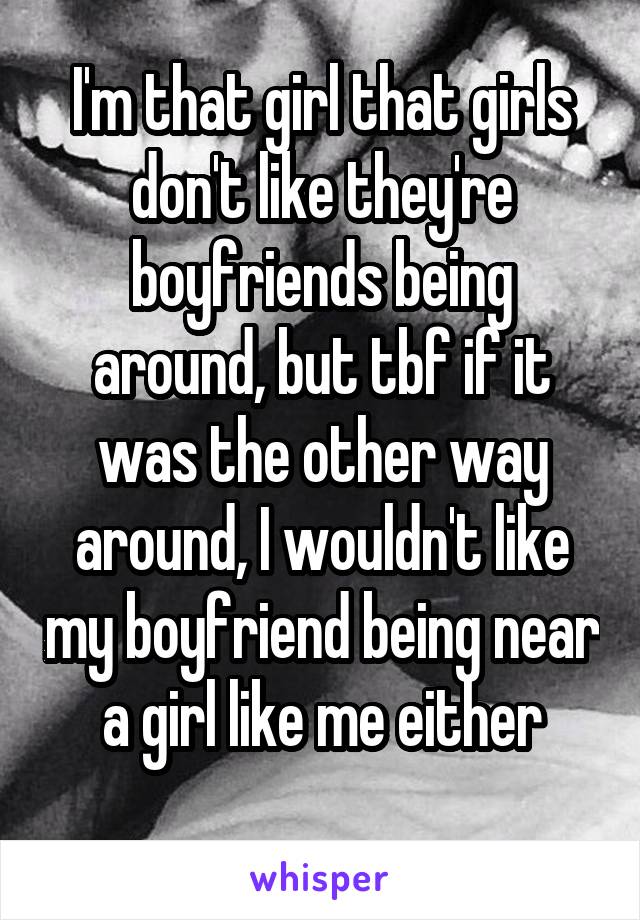 I'm that girl that girls don't like they're boyfriends being around, but tbf if it was the other way around, I wouldn't like my boyfriend being near a girl like me either
