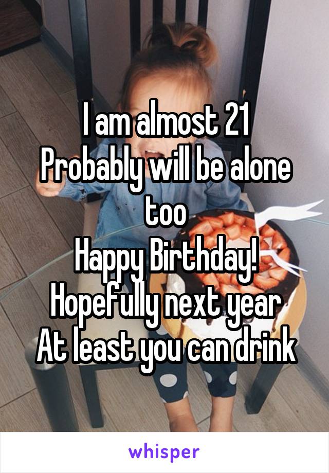 I am almost 21
Probably will be alone too
Happy Birthday!
Hopefully next year
At least you can drink