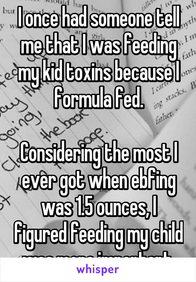 I once had someone tell me that I was feeding my kid toxins because I formula fed.

Considering the most I ever got when ebfing was 1.5 ounces, I figured feeding my child was more important.