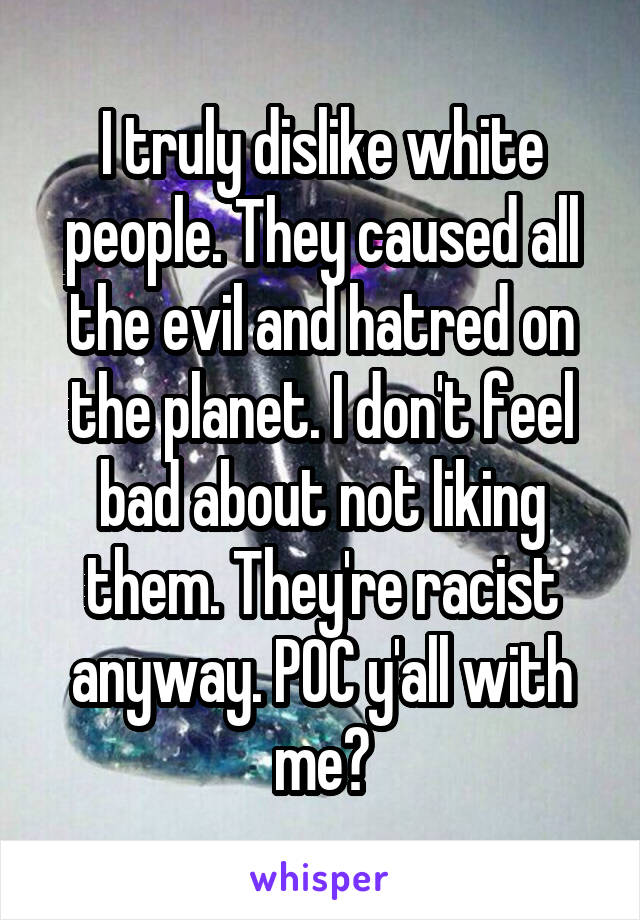 I truly dislike white people. They caused all the evil and hatred on the planet. I don't feel bad about not liking them. They're racist anyway. POC y'all with me?