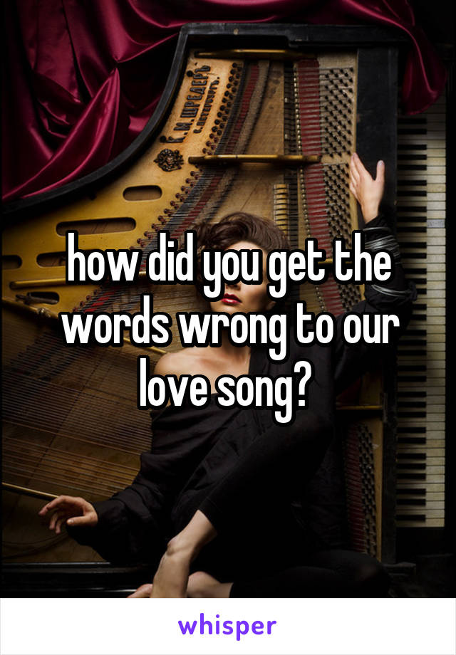 how did you get the words wrong to our love song? 