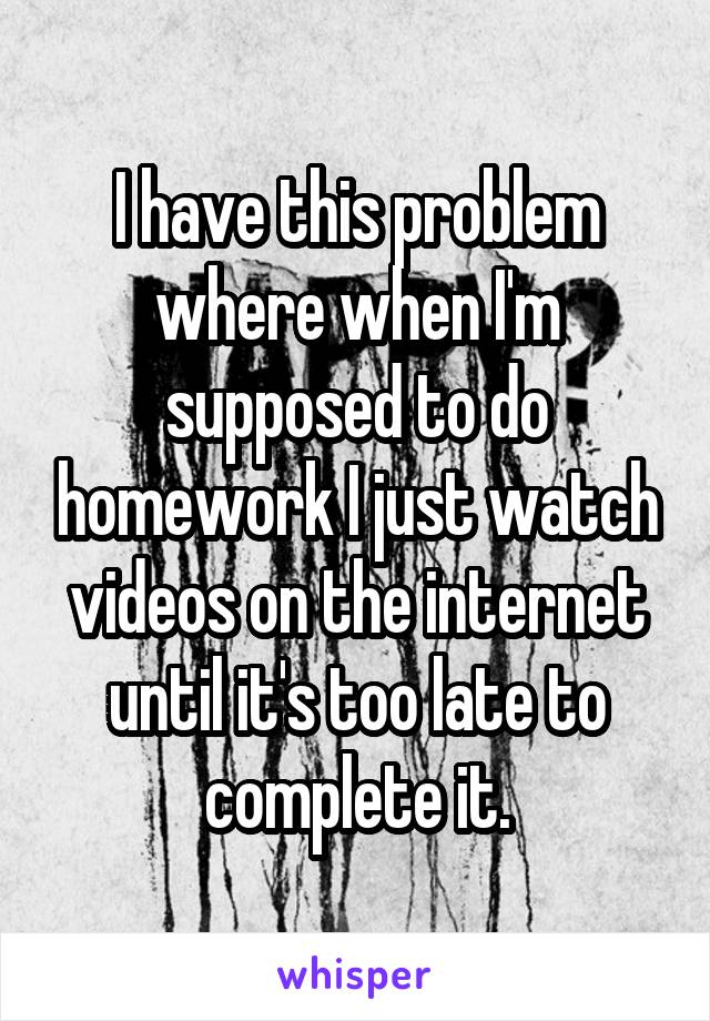 I have this problem where when I'm supposed to do homework I just watch videos on the internet until it's too late to complete it.