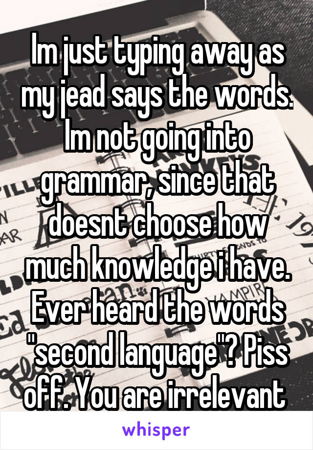 Im just typing away as my jead says the words. Im not going into grammar, since that doesnt choose how much knowledge i have. Ever heard the words "second language"? Piss off. You are irrelevant 