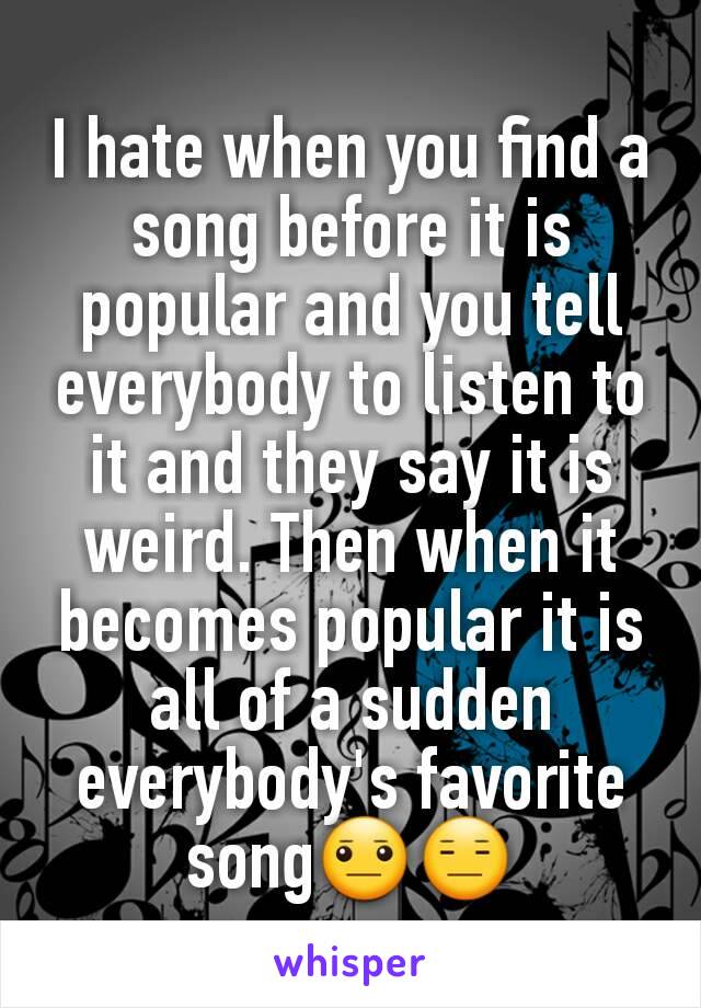 I hate when you find a song before it is popular and you tell everybody to listen to it and they say it is weird. Then when it becomes popular it is all of a sudden everybody's favorite song😐😑