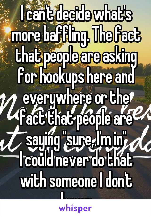 I can't decide what's more baffling. The fact that people are asking for hookups here and everywhere or the fact that people are saying "sure, I'm in"
I could never do that with someone I don't know