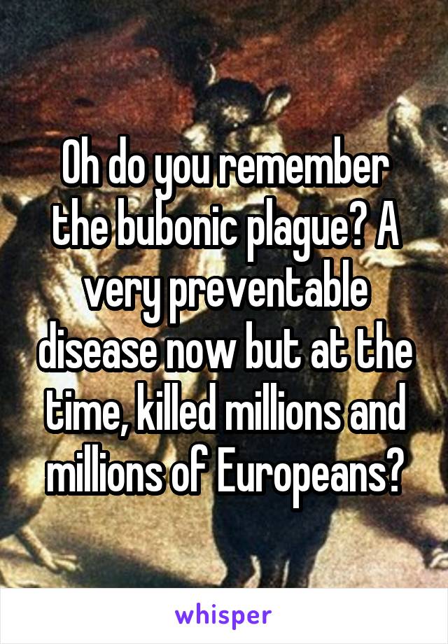 Oh do you remember the bubonic plague? A very preventable disease now but at the time, killed millions and millions of Europeans?