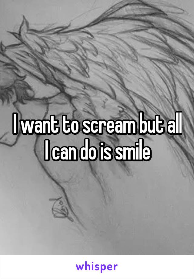 I want to scream but all I can do is smile