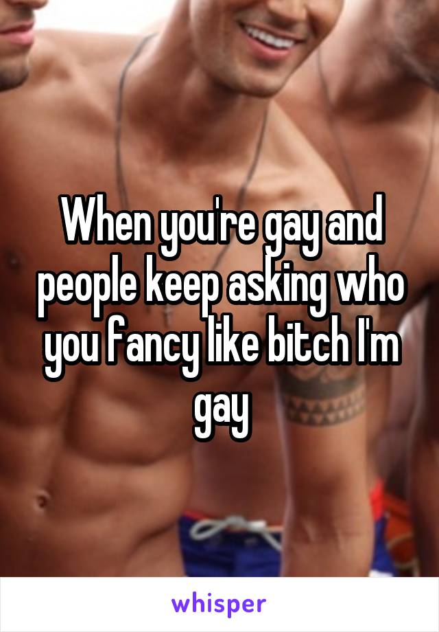 When you're gay and people keep asking who you fancy like bitch I'm gay