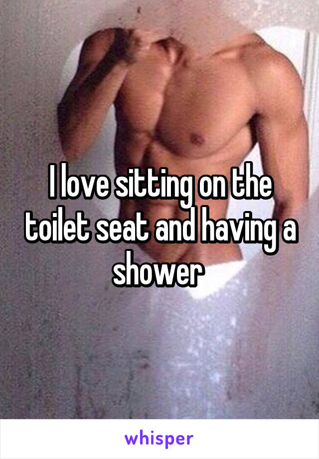 I love sitting on the toilet seat and having a shower 