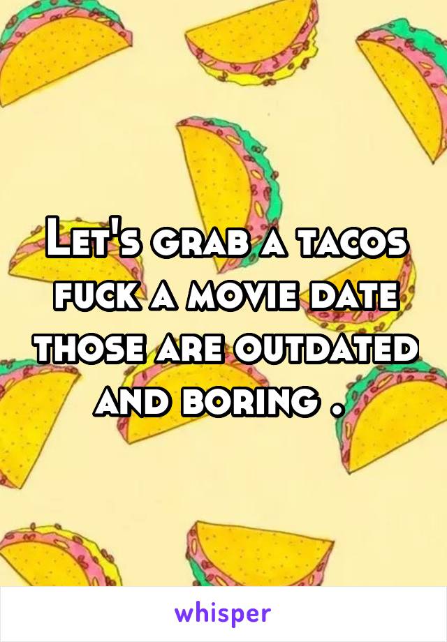 Let's grab a tacos fuck a movie date those are outdated and boring . 