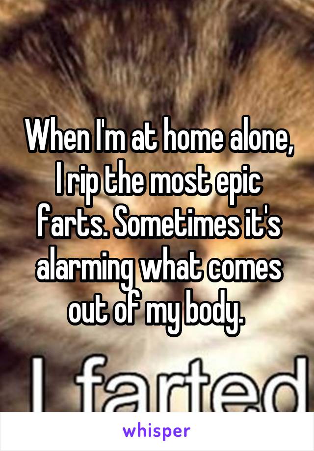 When I'm at home alone, I rip the most epic farts. Sometimes it's alarming what comes out of my body. 