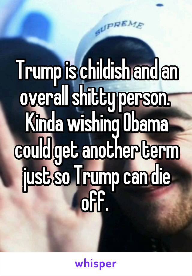 Trump is childish and an overall shitty person. 
Kinda wishing Obama could get another term just so Trump can die off. 