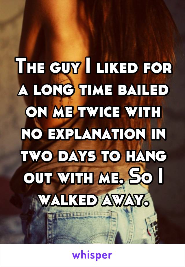 The guy I liked for a long time bailed on me twice with no explanation in two days to hang out with me. So I walked away.