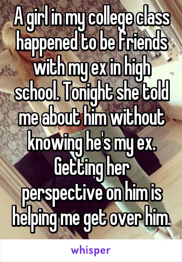 A girl in my college class happened to be friends with my ex in high school. Tonight she told me about him without knowing he's my ex. Getting her perspective on him is helping me get over him. 