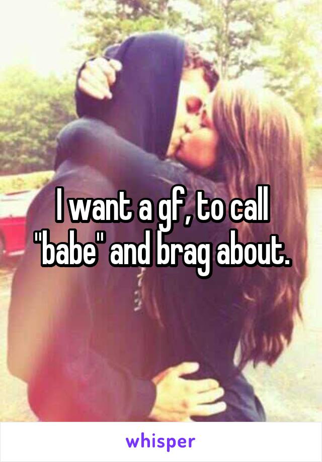 I want a gf, to call "babe" and brag about.