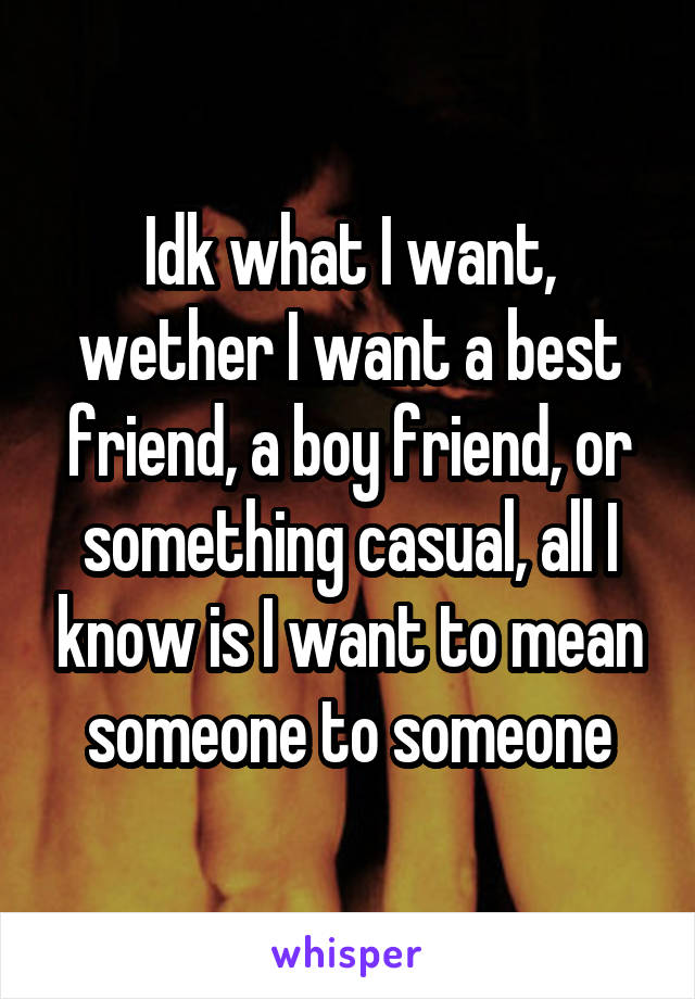 Idk what I want, wether I want a best friend, a boy friend, or something casual, all I know is I want to mean someone to someone