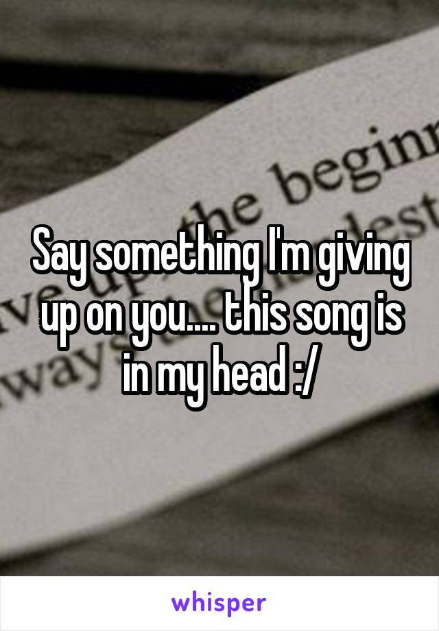 Say something I'm giving up on you.... this song is in my head :/