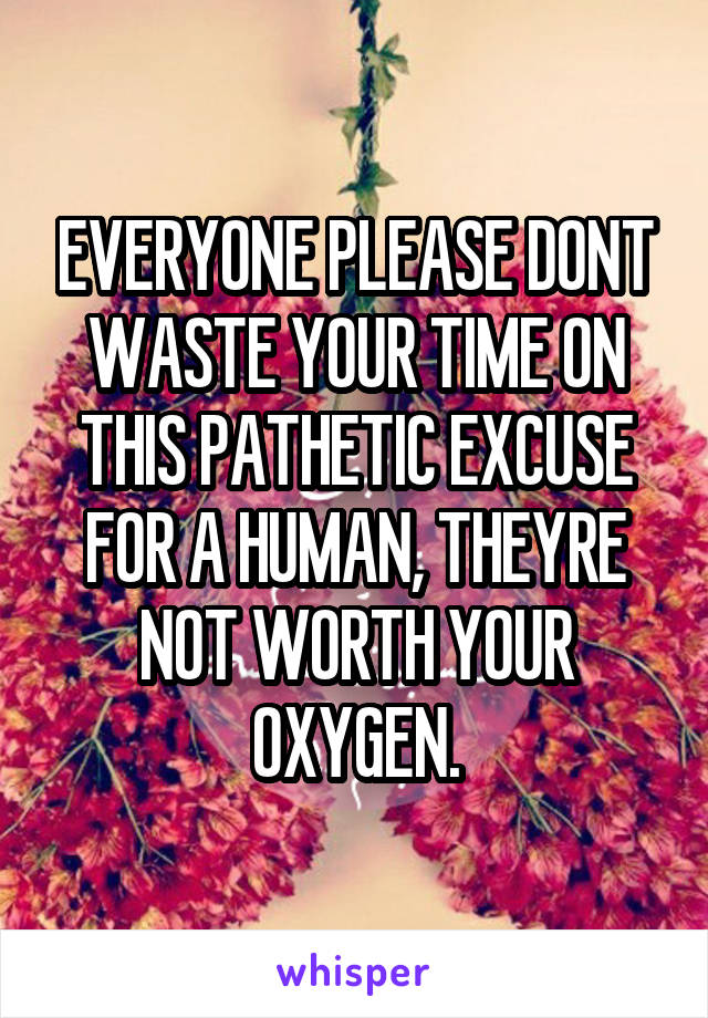 EVERYONE PLEASE DONT WASTE YOUR TIME ON THIS PATHETIC EXCUSE FOR A HUMAN, THEYRE NOT WORTH YOUR OXYGEN.