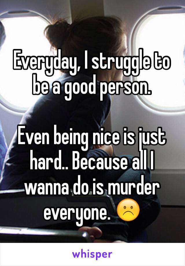 Everyday, I struggle to be a good person. 

Even being nice is just hard.. Because all I wanna do is murder everyone. ☹️