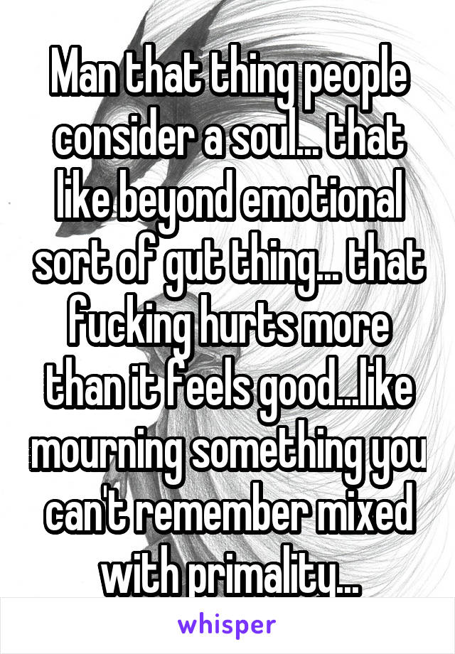 Man that thing people consider a soul... that like beyond emotional sort of gut thing... that fucking hurts more than it feels good...like mourning something you can't remember mixed with primality...