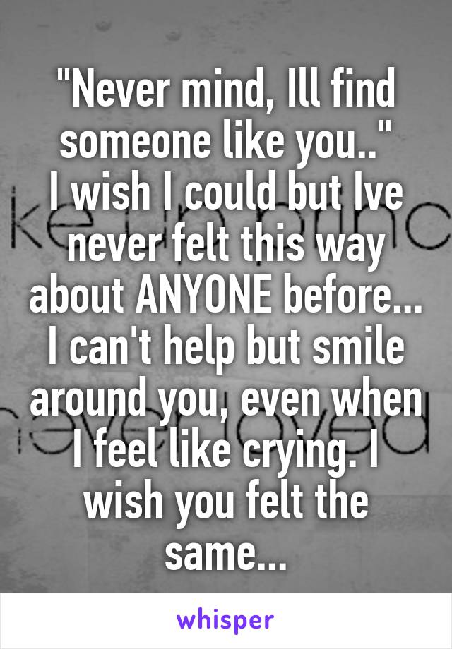 "Never mind, Ill find someone like you.."
I wish I could but Ive never felt this way about ANYONE before... I can't help but smile around you, even when I feel like crying. I wish you felt the same...