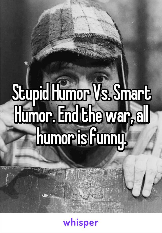 Stupid Humor Vs. Smart Humor. End the war, all humor is funny.