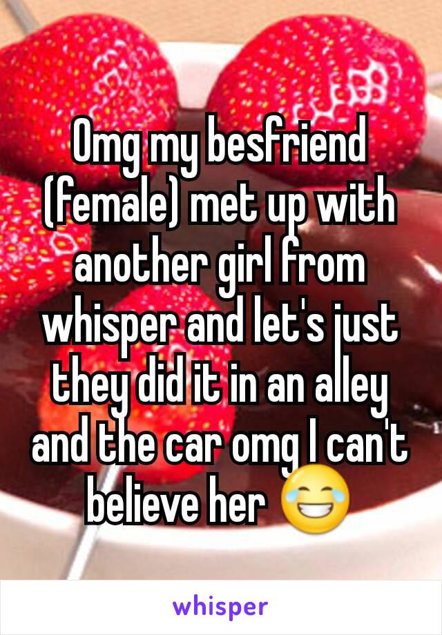 Omg my besfriend (female) met up with another girl from whisper and let's just they did it in an alley and the car omg I can't believe her 😂