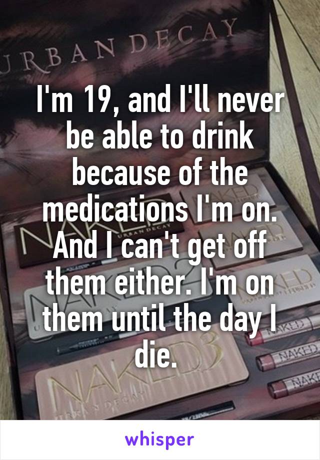 I'm 19, and I'll never be able to drink because of the medications I'm on. And I can't get off them either. I'm on them until the day I die. 