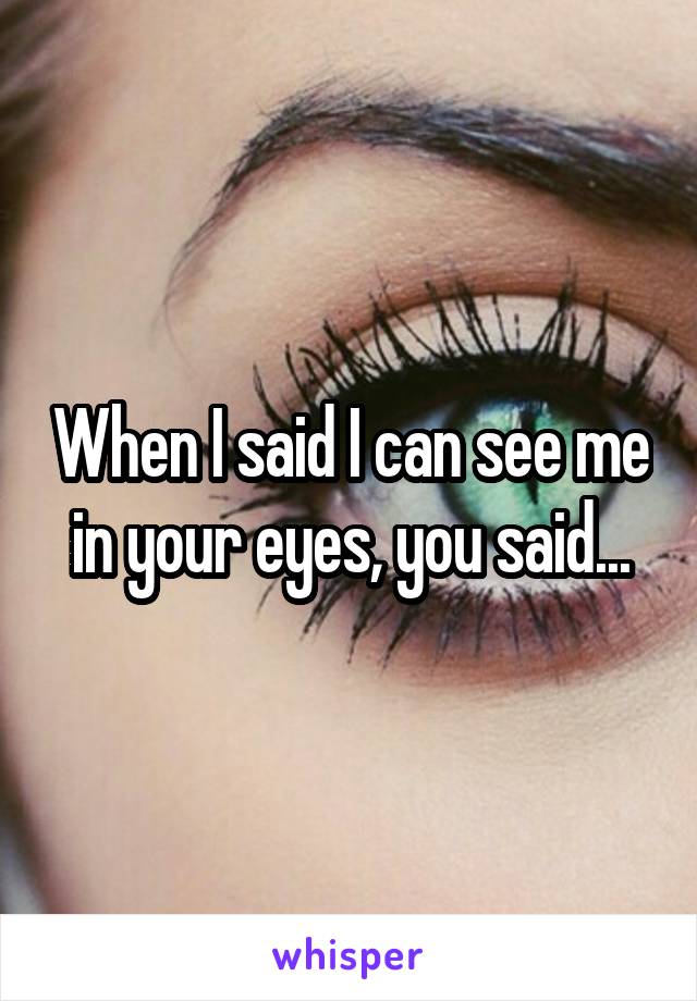 When I said I can see me in your eyes, you said...