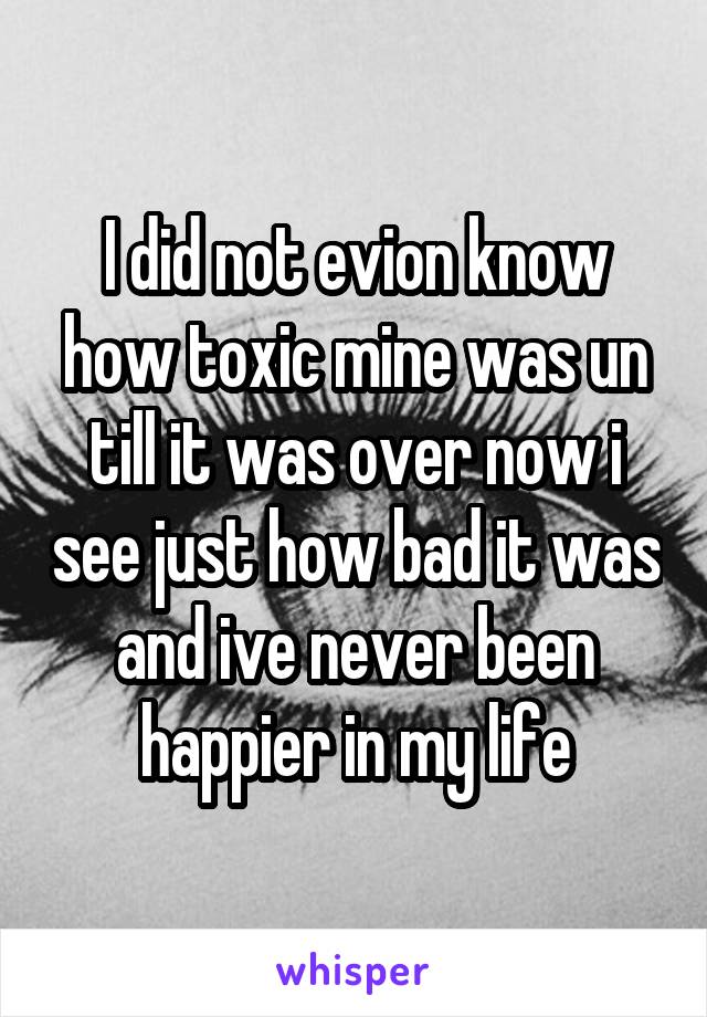 I did not evion know how toxic mine was un till it was over now i see just how bad it was and ive never been happier in my life