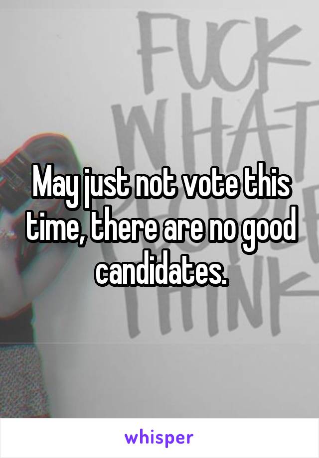 May just not vote this time, there are no good candidates.