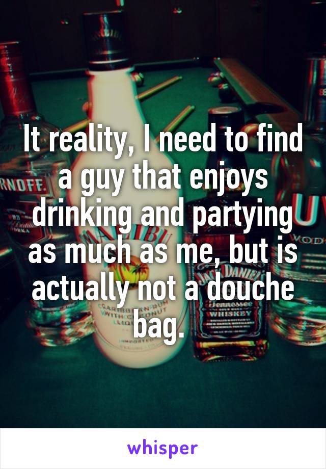 It reality, I need to find a guy that enjoys drinking and partying as much as me, but is actually not a douche bag. 