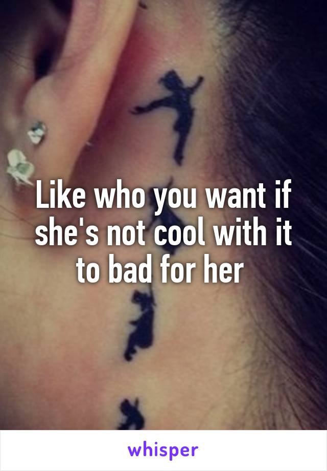 Like who you want if she's not cool with it to bad for her 