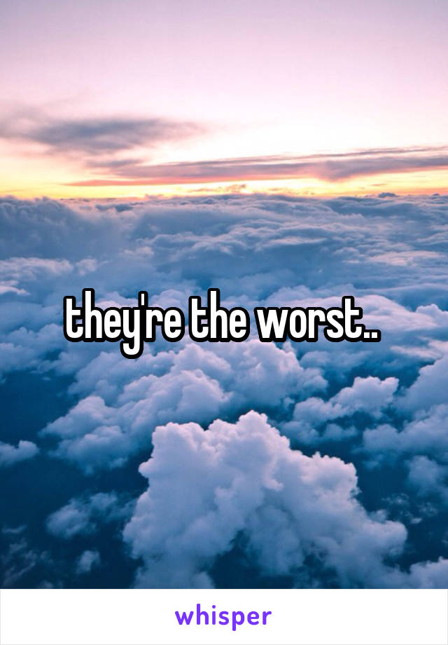 they're the worst.. 