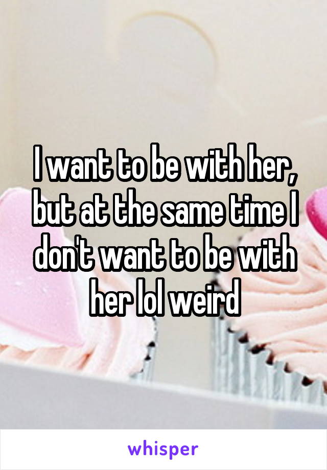 I want to be with her, but at the same time I don't want to be with her lol weird