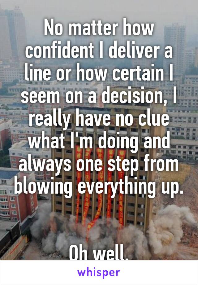 No matter how confident I deliver a line or how certain I seem on a decision, I really have no clue what I'm doing and always one step from blowing everything up. 

Oh well.