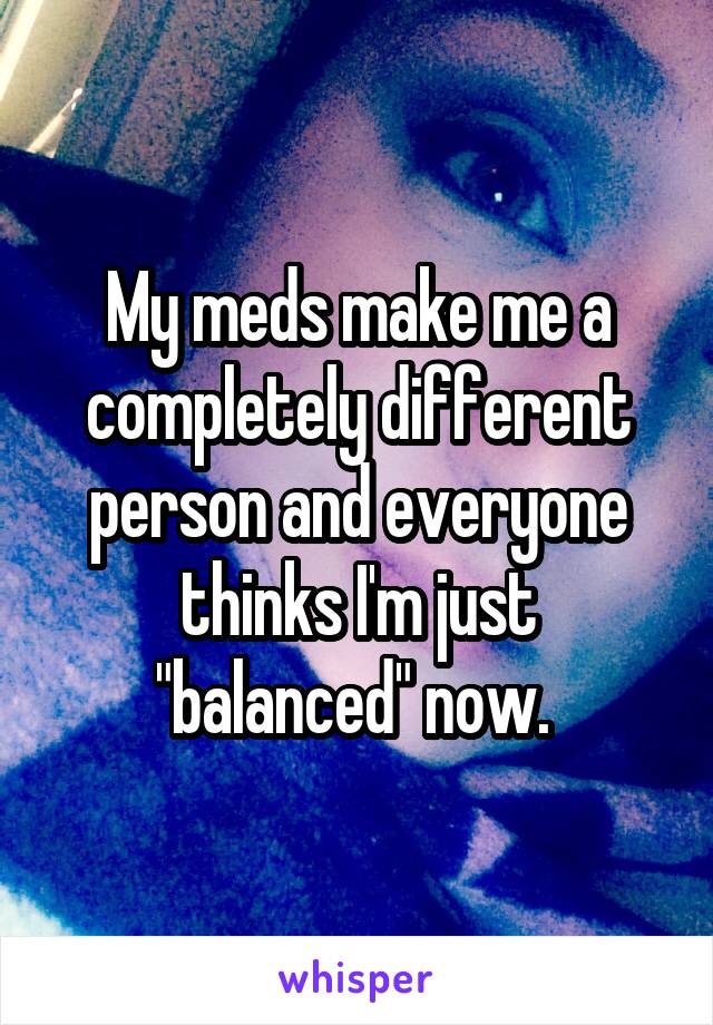 My meds make me a completely different person and everyone thinks I'm just "balanced" now. 