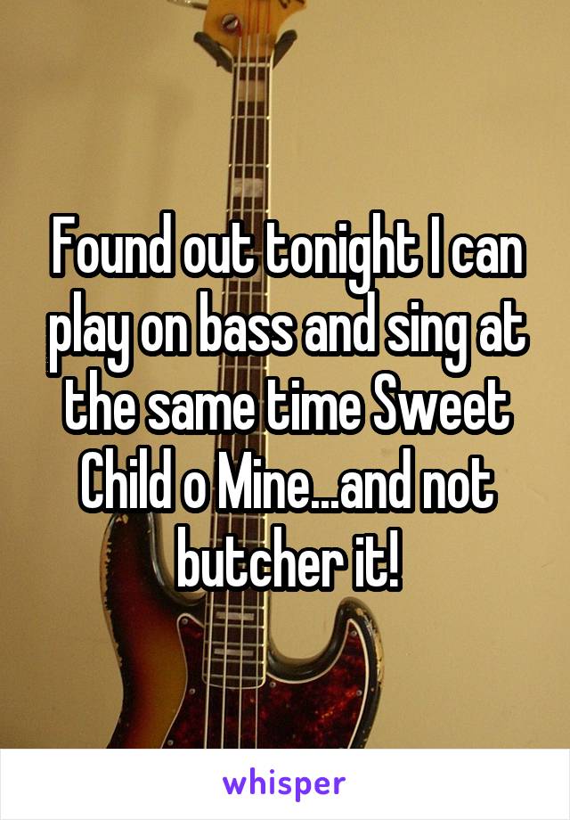 Found out tonight I can play on bass and sing at the same time Sweet Child o Mine...and not butcher it!